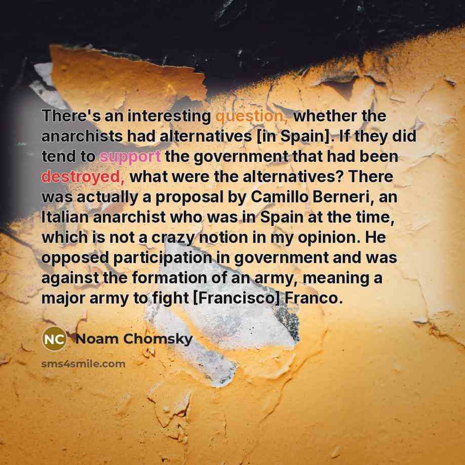 “There's an interesting question, whether the anarchists had alternatives [in Spain]. If they did tend to support the government that had been destroyed, what were the alternatives? There was actually a proposal by Camillo Berneri, an Italian anarchist who was in Spain at the time, which is not a…” quote by Noam Chomsky