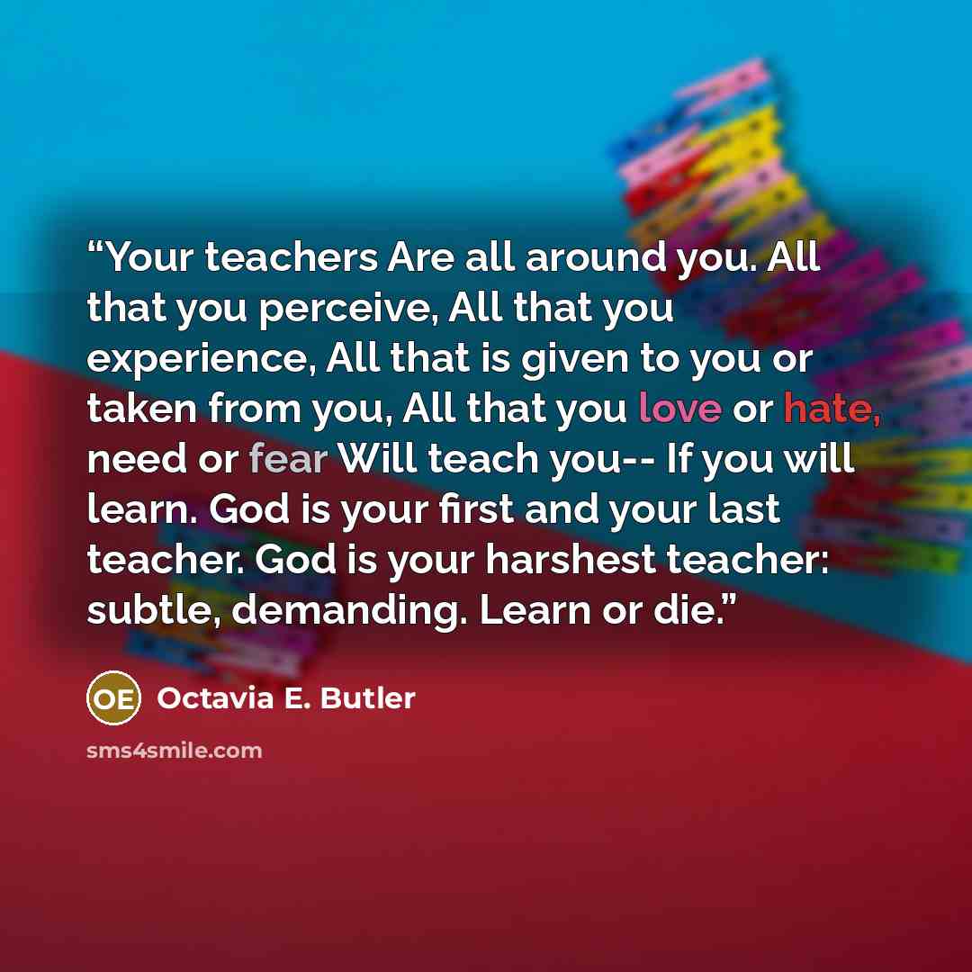 “Your teachers Are all around you. All that you perceive, All that you experience, All that is given to you or taken from you, All that you love or hate, need or fear Will teach you-- If you will learn. God is your first and your last teacher. God is your harshest teacher: subtle, demanding. Learn…” quote by Octavia E. Butler
