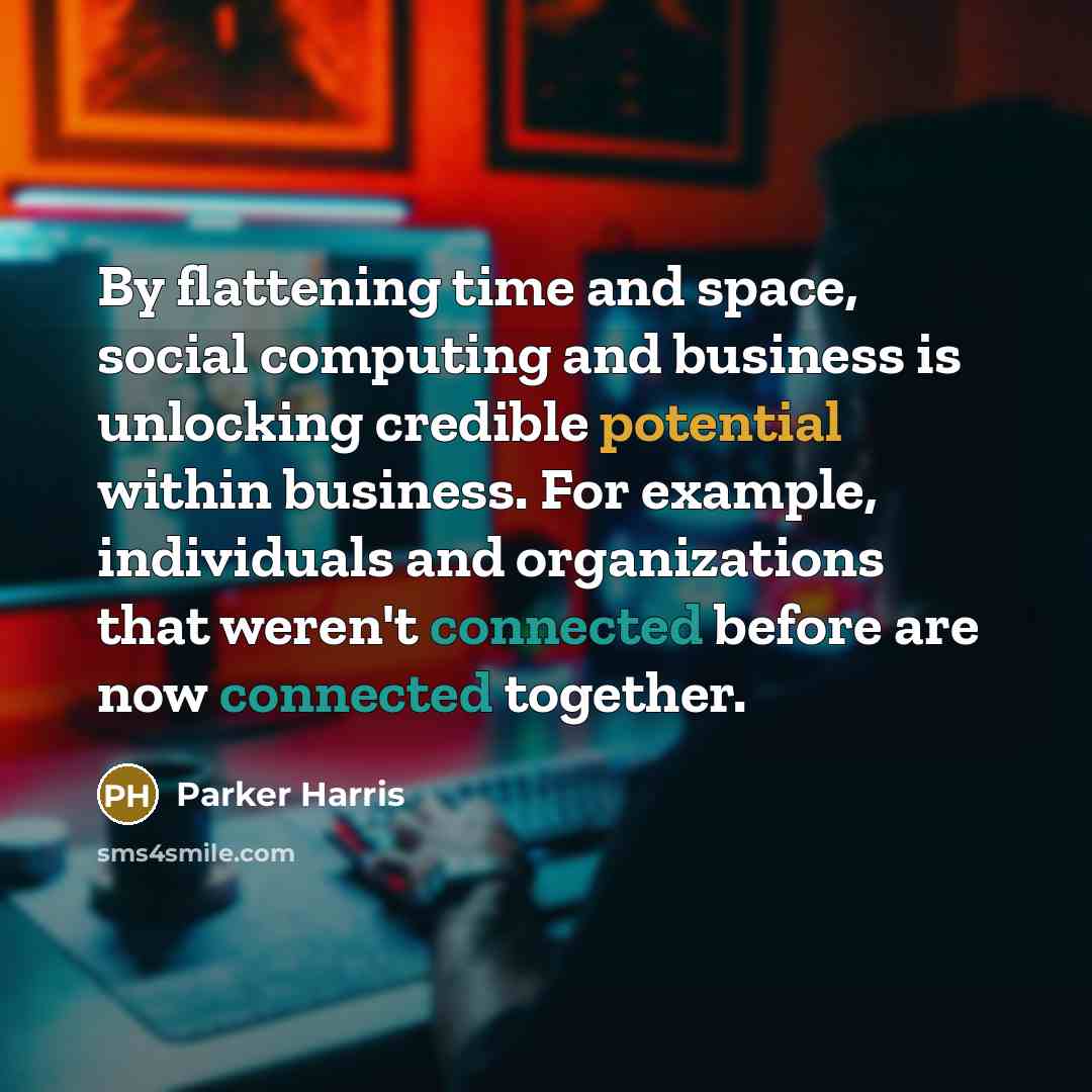 “By flattening time and space, social computing and business is unlocking credible potential within business. For example, individuals and organizations that weren't connected before are now connected together.” quote by Parker Harris