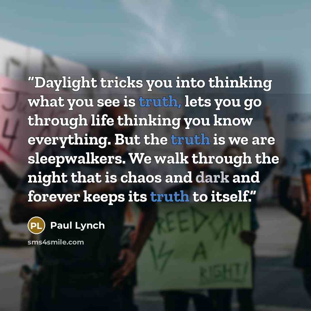 “Daylight tricks you into thinking what you see is truth, lets you go through life thinking you know everything. But the truth is we are sleepwalkers. We walk through the night that is chaos and dark and forever keeps its truth to itself.” quote by Paul Lynch