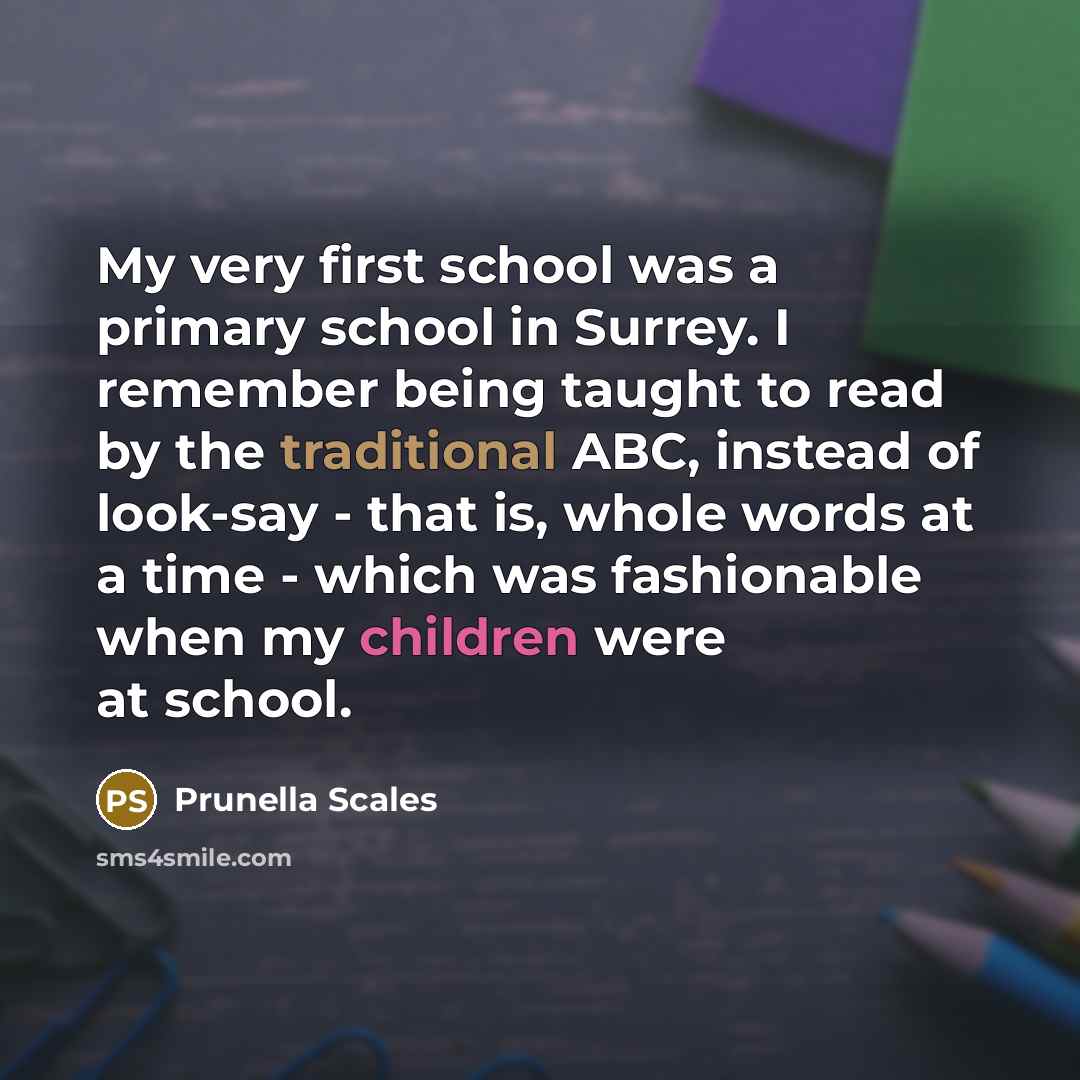 “My very first school was a primary school in Surrey. I remember being taught to read by the traditional ABC, instead of look-say - that is, whole words at a time - which was fashionable when my children were at school.” quote by Prunella Scales