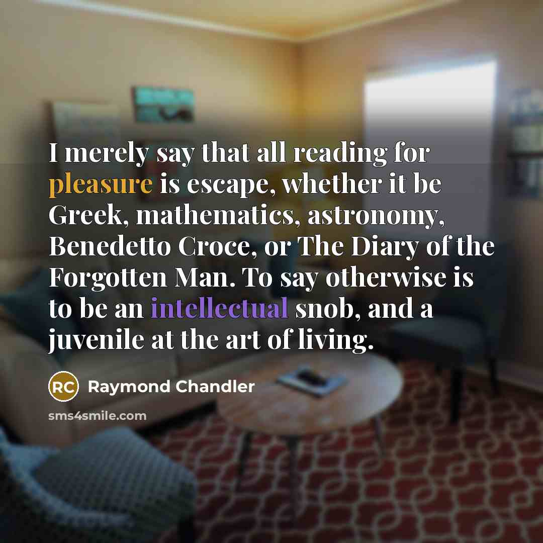“I merely say that all reading for pleasure is escape, whether it be Greek, mathematics, astronomy, Benedetto Croce, or The Diary of the Forgotten Man. To say otherwise is to be an intellectual snob, and a juvenile at the art of living.” quote by Raymond Chandler