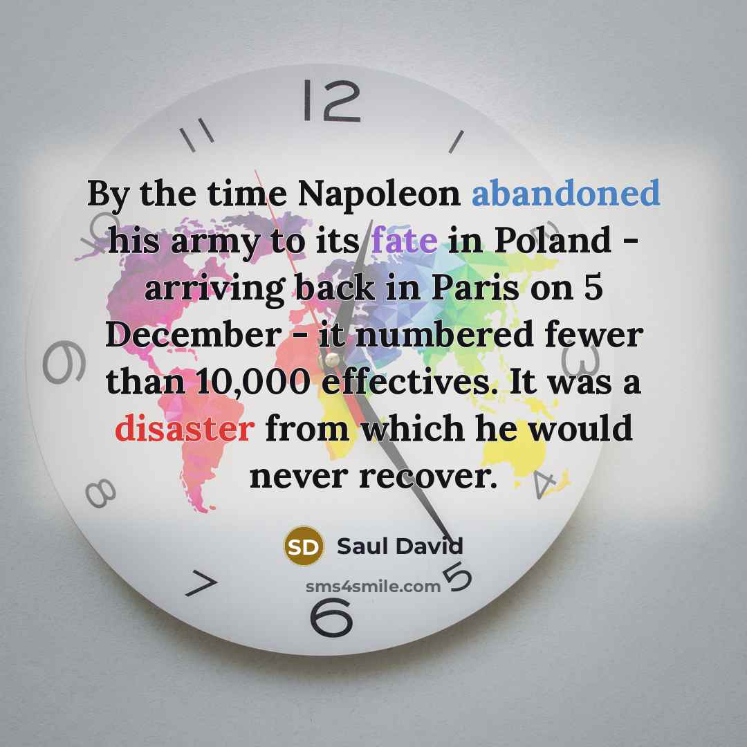 “By the time Napoleon abandoned his army to its fate in Poland - arriving back in Paris on 5 December - it numbered fewer than 10,000 effectives. It was a disaster from which he would never recover.” quote by Saul David