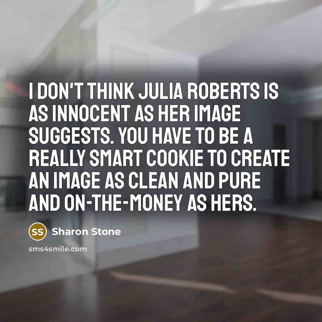 “I don't think Julia Roberts is as innocent as her image suggests. You have to be a really smart cookie to create an image as clean and pure and on-the-money as hers.” quote by Sharon Stone