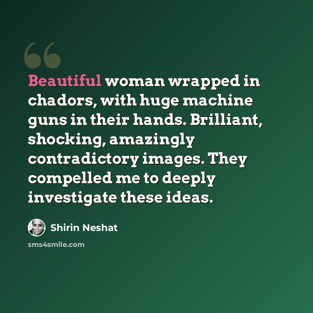 “Beautiful woman wrapped in chadors, with huge machine guns in their hands. Brilliant, shocking, amazingly contradictory images. They compelled me to deeply investigate these ideas.” quote by Shirin Neshat