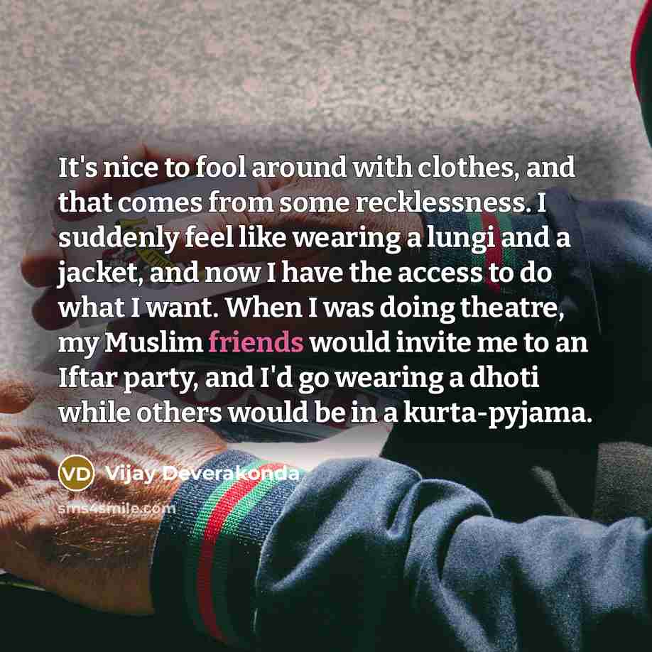 “It's nice to fool around with clothes, and that comes from some recklessness. I suddenly feel like wearing a lungi and a jacket, and now I have the access to do what I want. When I was doing theatre, my Muslim friends would invite me to an Iftar party, and I'd go wearing a dhoti while others would…” quote by Vijay Deverakonda