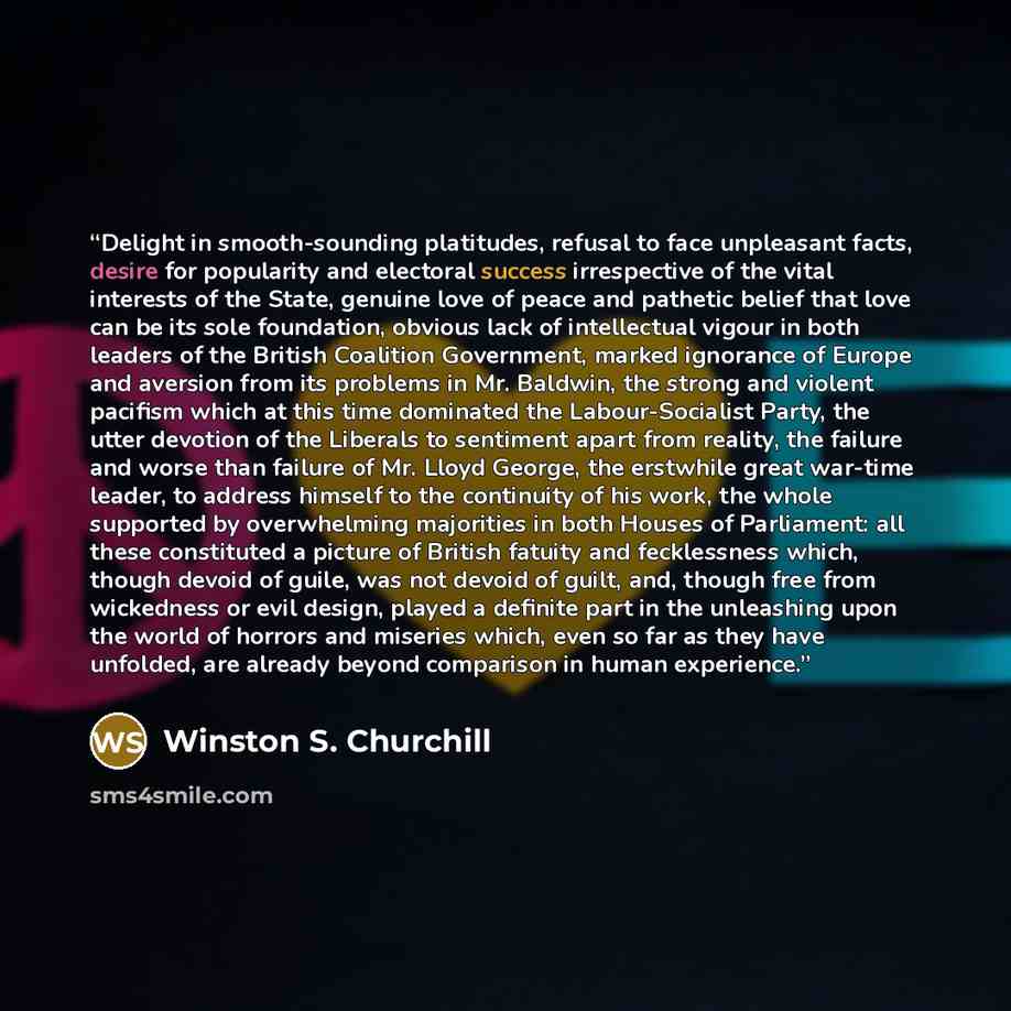 “Delight in smooth-sounding platitudes, refusal to face unpleasant facts, desire for popularity and electoral success irrespective of the vital interests of the State, genuine love of peace and pathetic belief that love can be its sole foundation, obvious lack of intellectual vigour in both leaders…” quote by Winston S. Churchill