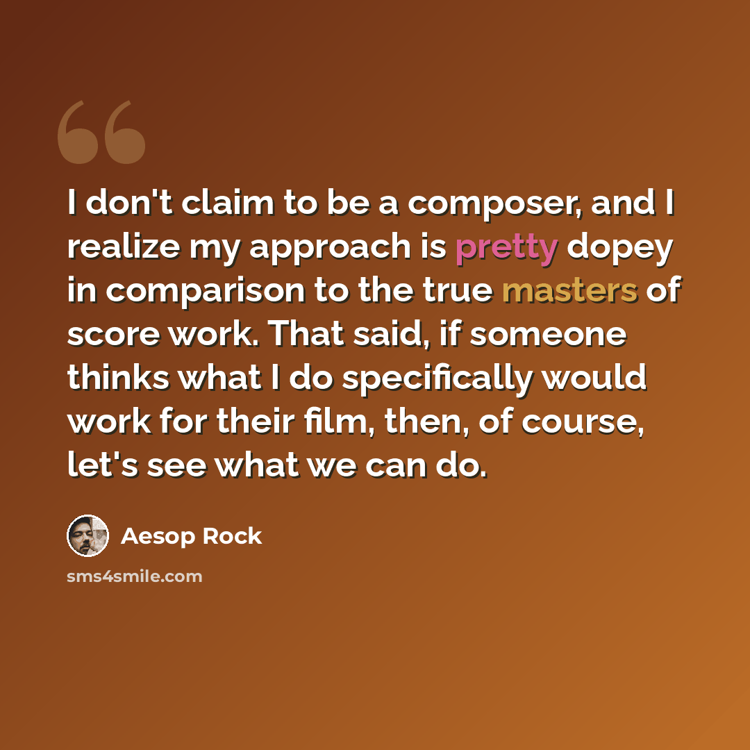 “I don't claim to be a composer, and I realize my approach is pretty dopey in comparison to the true masters of score work. That said, if someone thinks what I do specifically would work for their film, then, of course, let's see what we can do.” quote by Aesop Rock