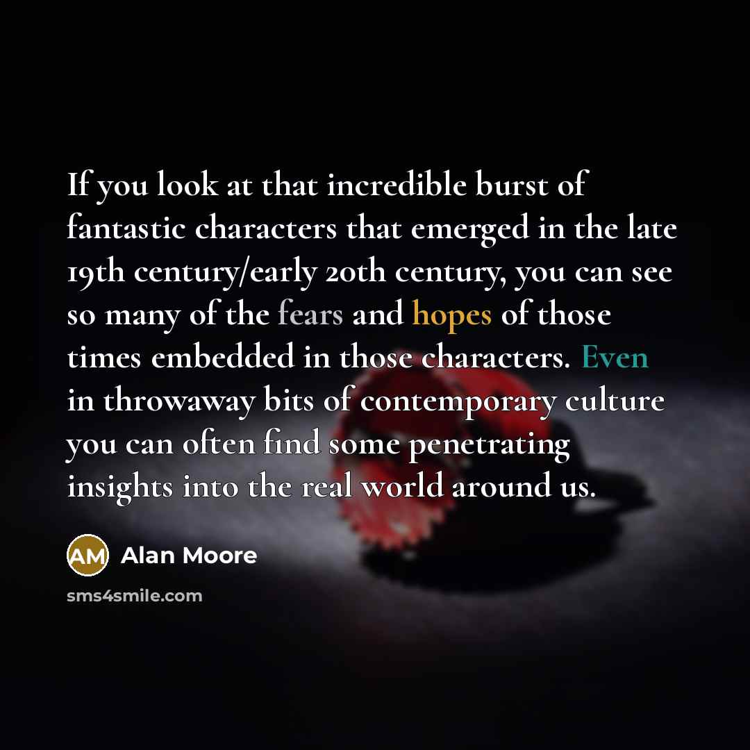 “If you look at that incredible burst of fantastic characters that emerged in the late 19th century/early 20th century, you can see so many of the fears and hopes of those times embedded in those characters. Even in throwaway bits of contemporary culture you can often find some penetrating insights…” quote by Alan Moore