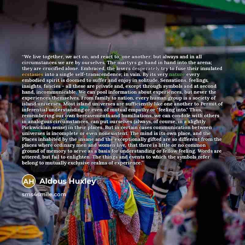 “We live together, we act on, and react to, one another; but always and in all circumstances we are by ourselves. The martyrs go hand in hand into the arena; they are crucified alone. Embraced, the lovers desperately try to fuse their insulated ecstasies into a single self-transcendence; in vain…” quote by Aldous Huxley