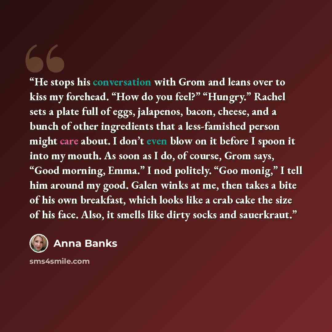 “He stops his conversation with Grom and leans over to kiss my forehead. “How do you feel?” “Hungry.” Rachel sets a plate full of eggs, jalapenos, bacon, cheese, and a bunch of other ingredients that a less-famished person might care about. I don’t even blow on it before I spoon it into my mouth…” quote by Anna Banks