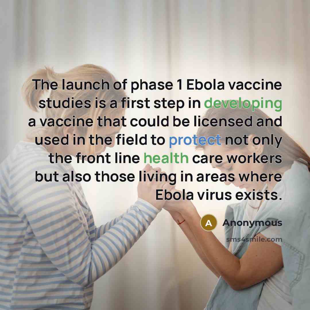 “The launch of phase 1 Ebola vaccine studies is a first step in developing a vaccine that could be licensed and used in the field to protect not only the front line health care workers but also those living in areas where Ebola virus exists.” quote by Anonymous