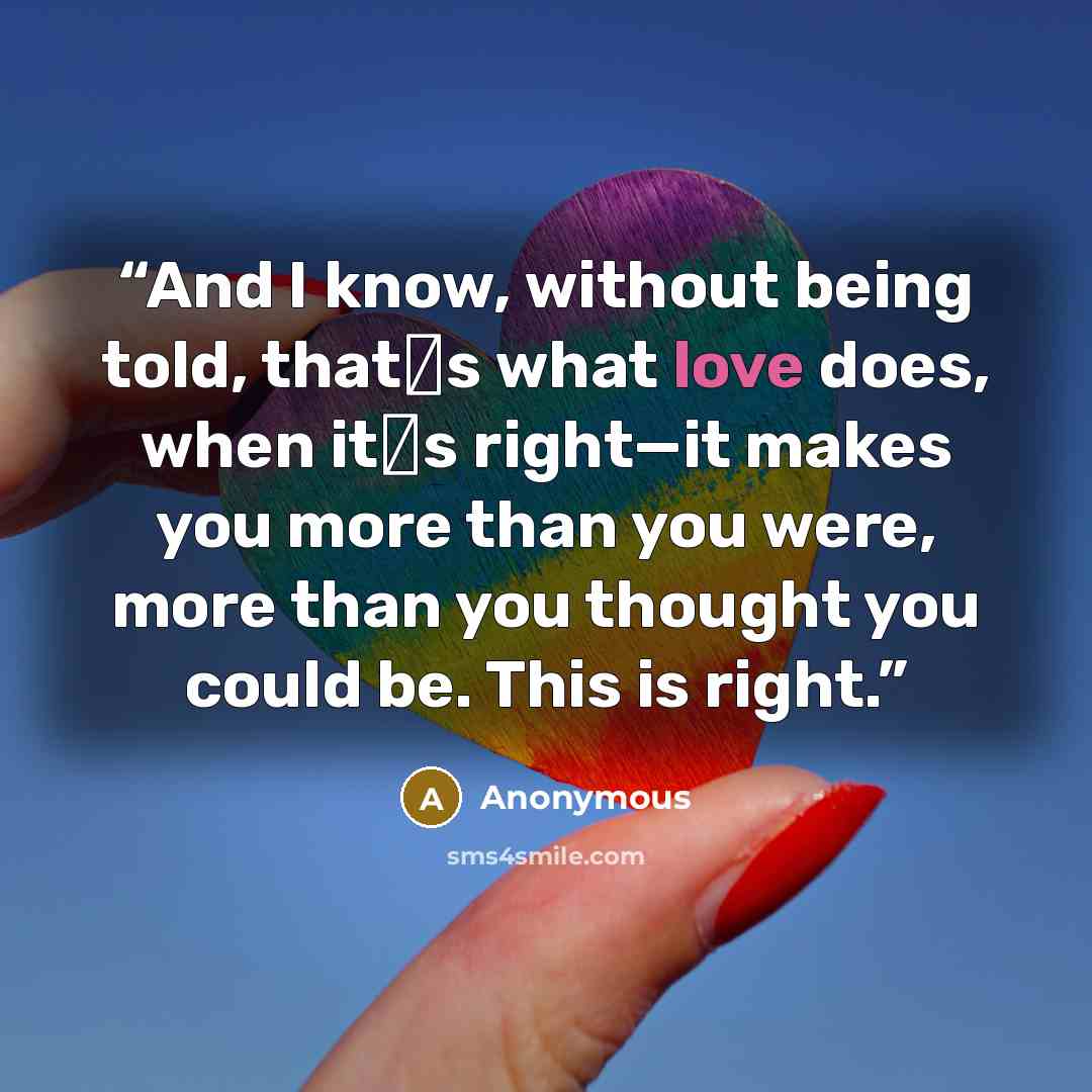 “And I know, without being told, that‟s what love does, when it‟s right—it makes you more than you were, more than you thought you could be. This is right.” quote by Anonymous