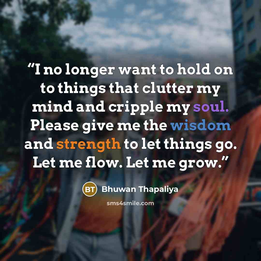 “I no longer want to hold on to things that clutter my mind and cripple my soul. Please give me the wisdom and strength to let things go. Let me flow. Let me grow.” quote by Bhuwan Thapaliya