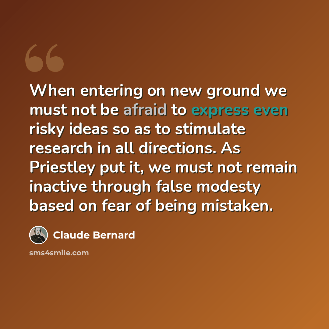 “When entering on new ground we must not be afraid to express even risky ideas so as to stimulate research in all directions. As Priestley put it, we must not remain inactive through false modesty based on fear of being mistaken.” quote by Claude Bernard
