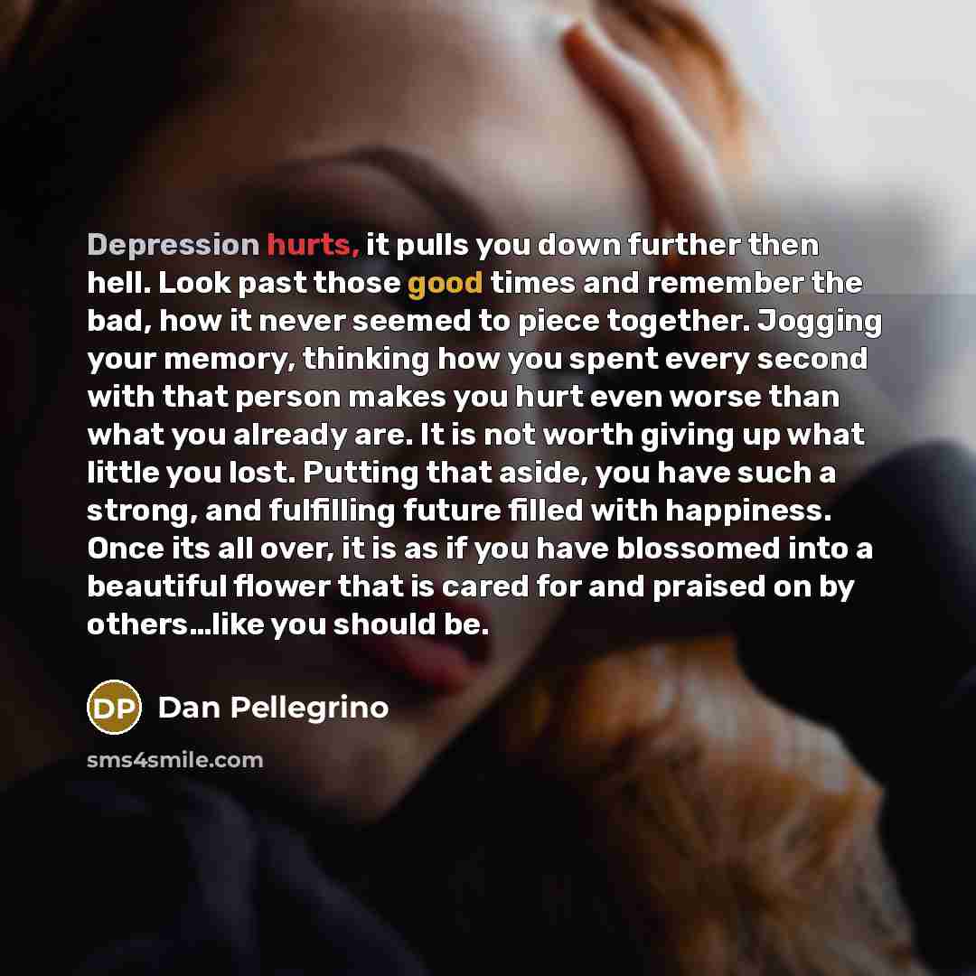“Depression hurts, it pulls you down further then hell. Look past those good times and remember the bad, how it never seemed to piece together. Jogging your memory, thinking how you spent every second with that person makes you hurt even worse than what you already are. It is not worth giving up…” quote by Dan Pellegrino