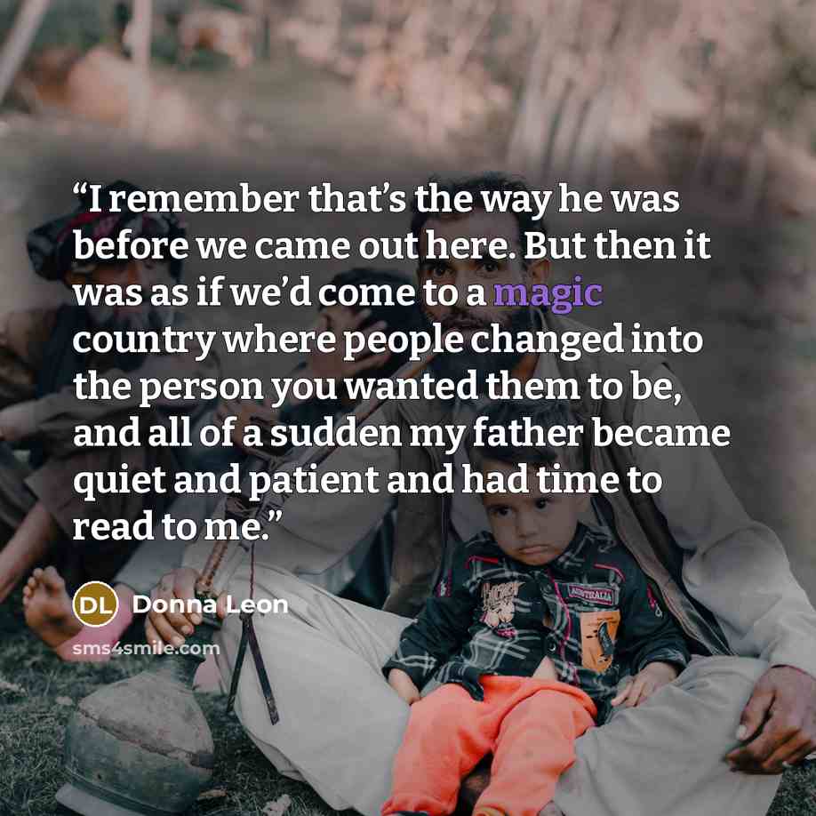 “I remember that’s the way he was before we came out here. But then it was as if we’d come to a magic country where people changed into the person you wanted them to be, and all of a sudden my father became quiet and patient and had time to read to me.” quote by Donna Leon