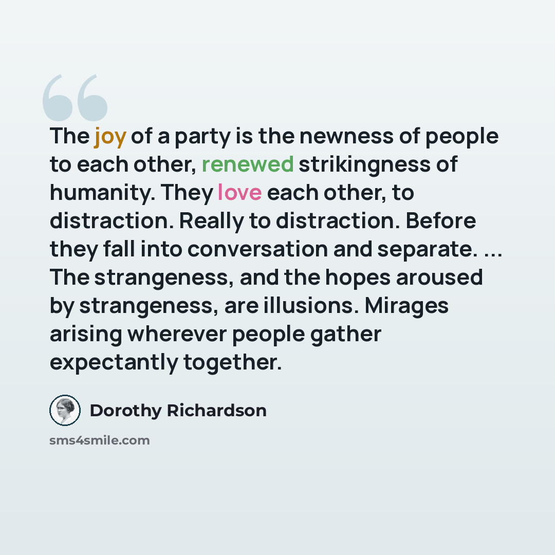 “The joy of a party is the newness of people to each other, renewed strikingness of humanity. They love each other, to distraction. Really to distraction. Before they fall into conversation and separate. ... The strangeness, and the hopes aroused by strangeness, are illusions. Mirages arising…” quote by Dorothy Richardson