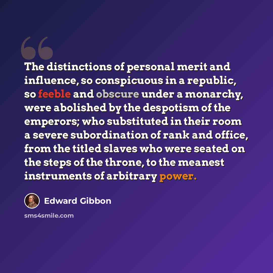 “The distinctions of personal merit and influence, so conspicuous in a republic, so feeble and obscure under a monarchy, were abolished by the despotism of the emperors; who substituted in their room a severe subordination of rank and office, from the titled slaves who were seated on the steps of…” quote by Edward Gibbon