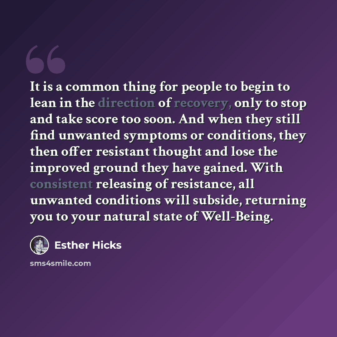 “It is a common thing for people to begin to lean in the direction of recovery, only to stop and take score too soon. And when they still find unwanted symptoms or conditions, they then offer resistant thought and lose the improved ground they have gained. With consistent releasing of resistance…” quote by Esther Hicks
