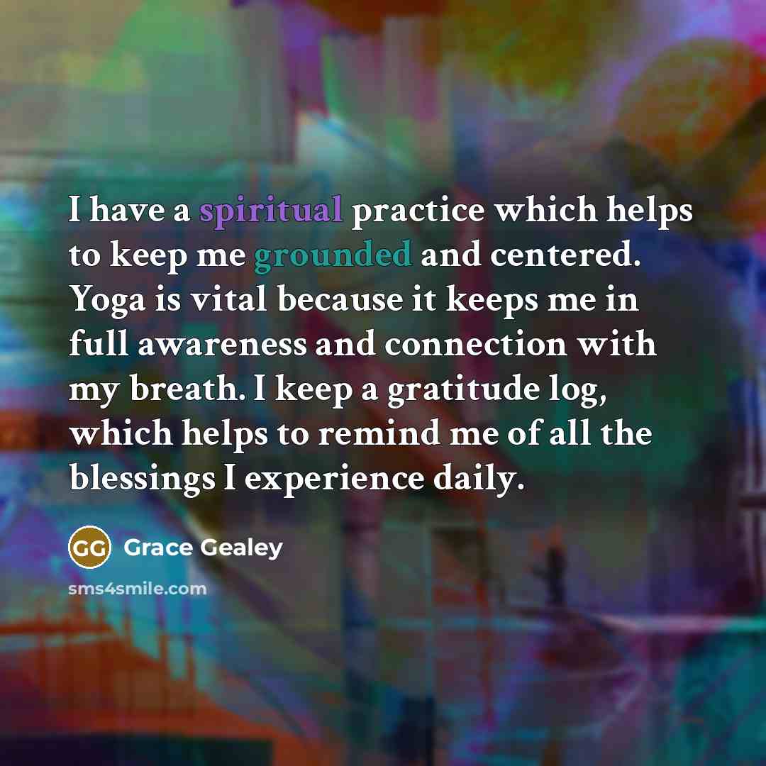 “I have a spiritual practice which helps to keep me grounded and centered. Yoga is vital because it keeps me in full awareness and connection with my breath. I keep a gratitude log, which helps to remind me of all the blessings I experience daily.” quote by Grace Gealey