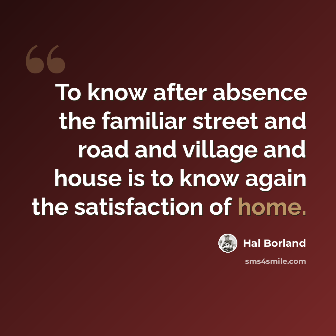 “To know after absence the familiar street and road and village and house is to know again the satisfaction of home.” quote by Hal Borland