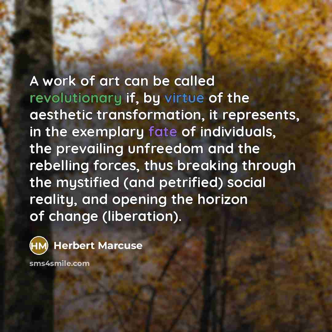 “A work of art can be called revolutionary if, by virtue of the aesthetic transformation, it represents, in the exemplary fate of individuals, the prevailing unfreedom and the rebelling forces, thus breaking through the mystified (and petrified) social reality, and opening the horizon of change…” quote by Herbert Marcuse
