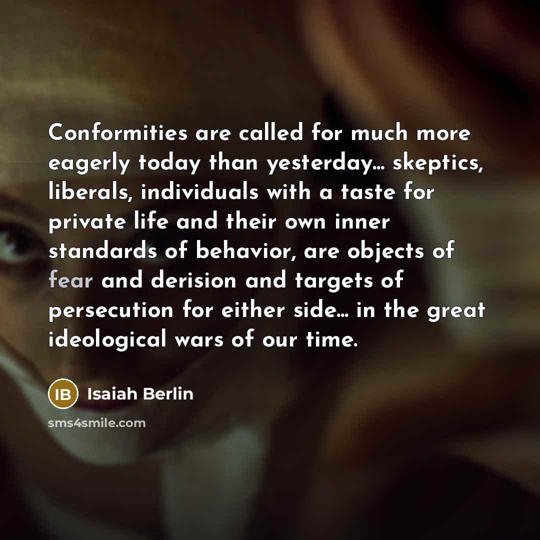 “Conformities are called for much more eagerly today than yesterday... skeptics, liberals, individuals with a taste for private life and their own inner standards of behavior, are objects of fear and derision and targets of persecution for either side... in the great ideological wars of our time.” quote by Isaiah Berlin