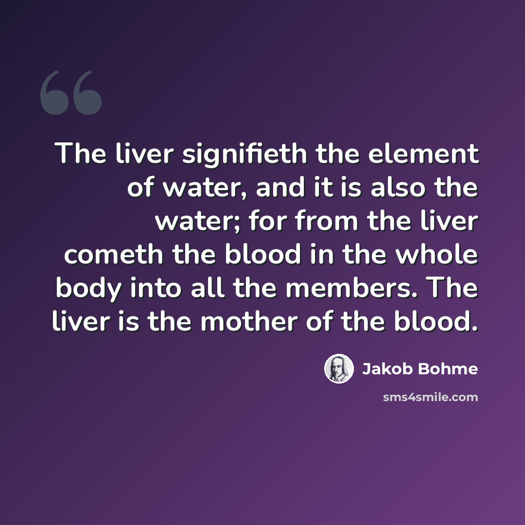 “The liver signifieth the element of water, and it is also the water; for from the liver cometh the blood in the whole body into all the members. The liver is the mother of the blood.” quote by Jakob Bohme