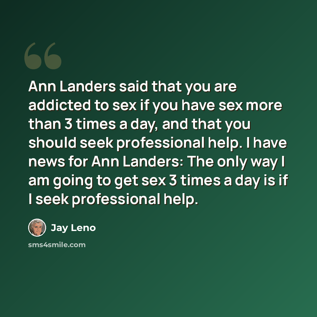 “Ann Landers said that you are addicted to sex if you have sex more than 3 times a day, and that you should seek professional help. I have news for Ann Landers: The only way I am going to get sex 3 times a day is if I seek professional help.” quote by Jay Leno
