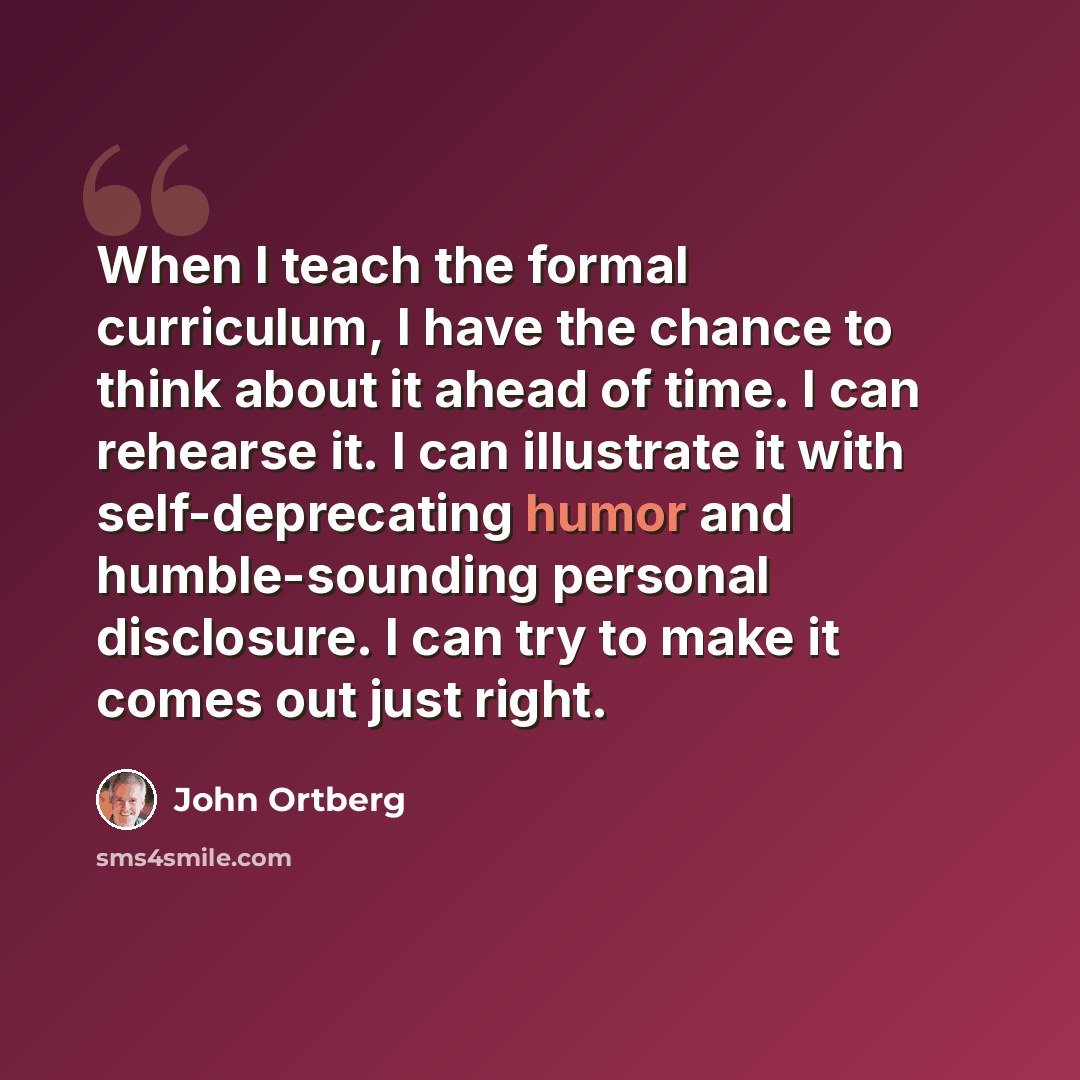 “When I teach the formal curriculum, I have the chance to think about it ahead of time. I can rehearse it. I can illustrate it with self-deprecating humor and humble-sounding personal disclosure. I can try to make it comes out just right.” quote by John Ortberg