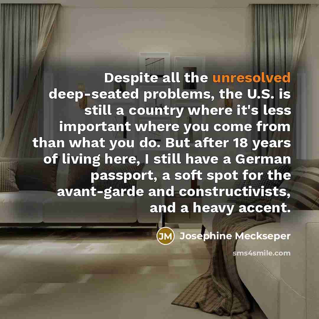 “Despite all the unresolved deep-seated problems, the U.S. is still a country where it's less important where you come from than what you do. But after 18 years of living here, I still have a German passport, a soft spot for the avant-garde and constructivists, and a heavy accent.” quote by Josephine Meckseper