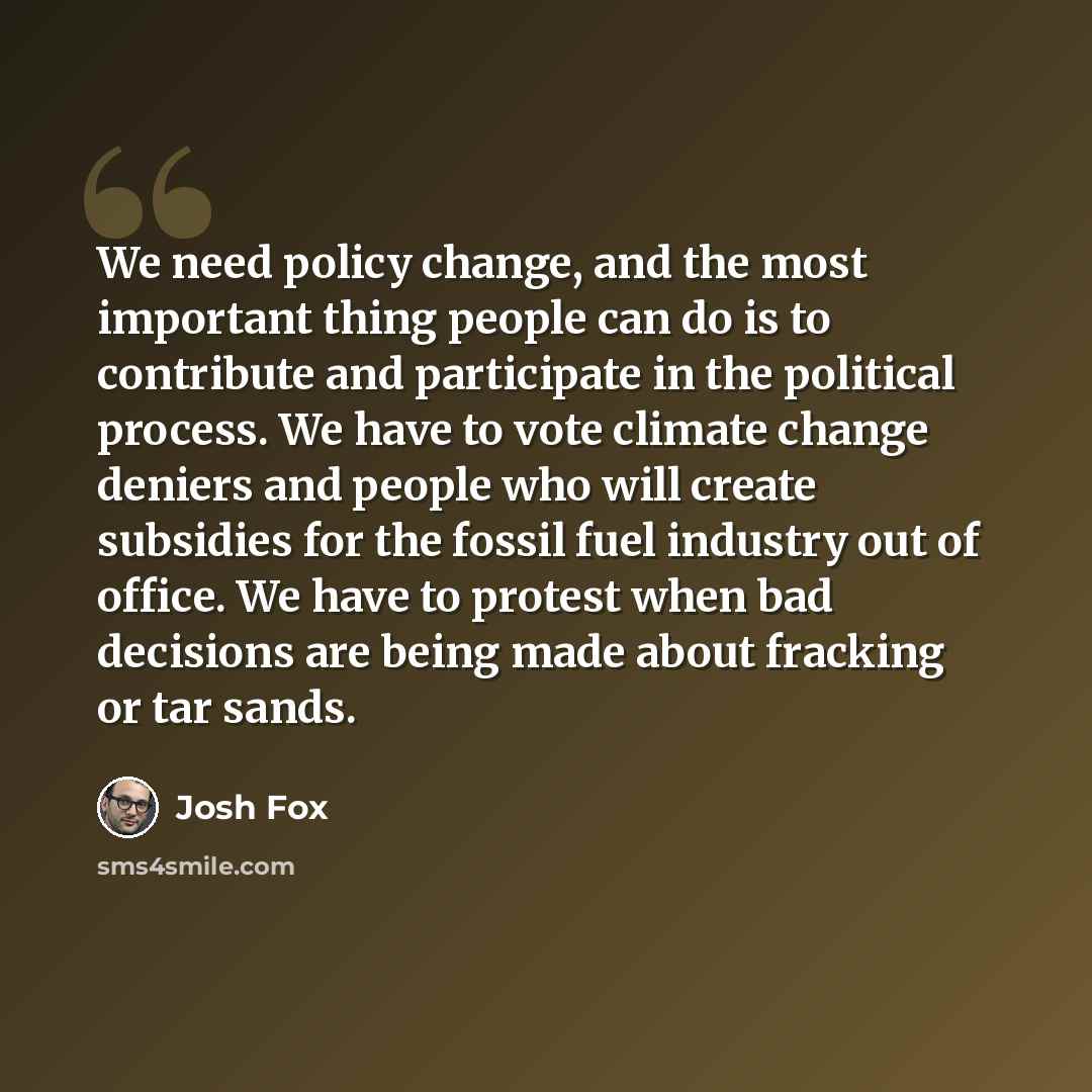 “We need policy change, and the most important thing people can do is to contribute and participate in the political process. We have to vote climate change deniers and people who will create subsidies for the fossil fuel industry out of office. We have to protest when bad decisions are being made…” quote by Josh Fox