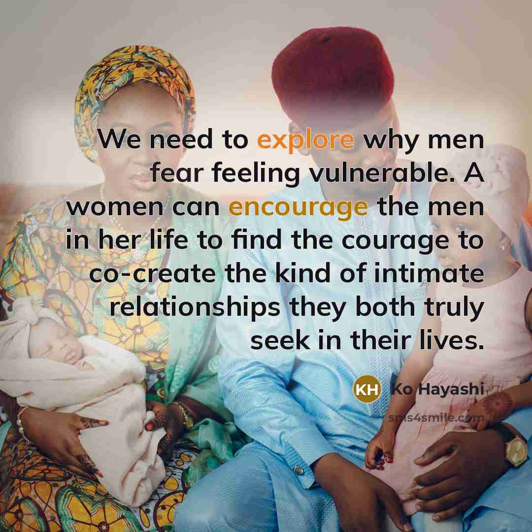 “We need to explore why men fear feeling vulnerable. A women can encourage the men in her life to find the courage to co-create the kind of intimate relationships they both truly seek in their lives.” quote by Ko Hayashi