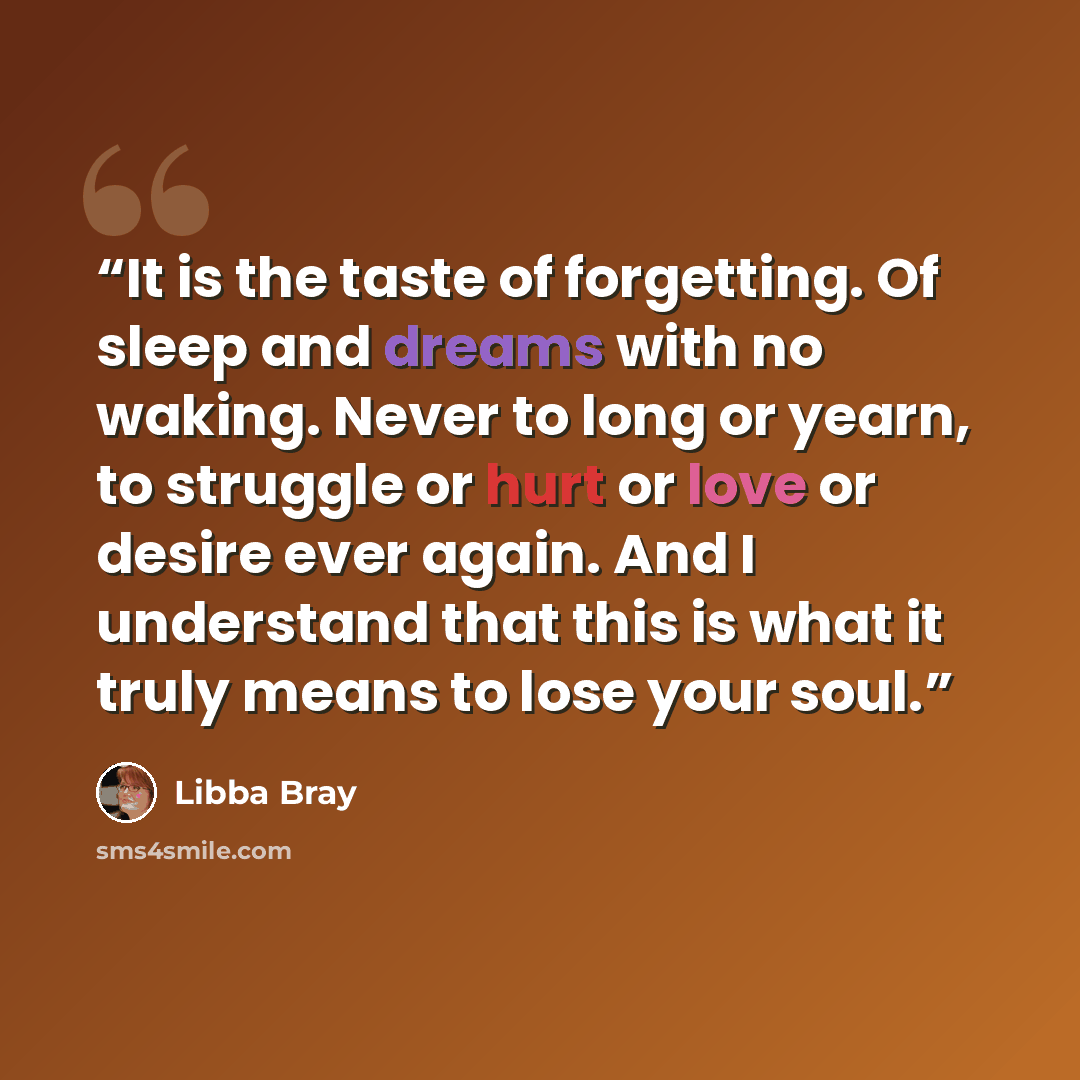 “It is the taste of forgetting. Of sleep and dreams with no waking. Never to long or yearn, to struggle or hurt or love or desire ever again. And I understand that this is what it truly means to lose your soul.” quote by Libba Bray