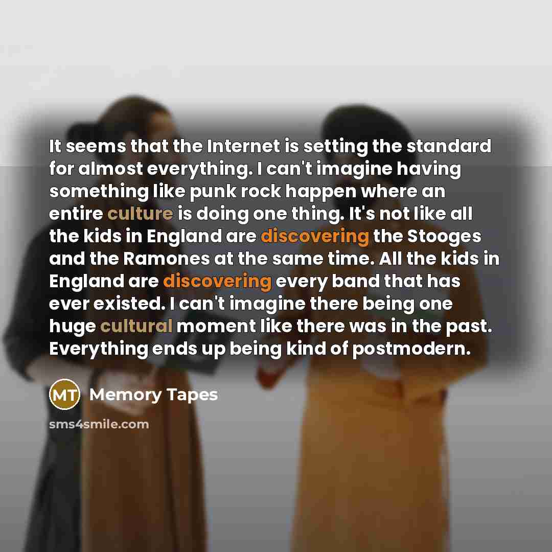 “It seems that the Internet is setting the standard for almost everything. I can't imagine having something like punk rock happen where an entire culture is doing one thing. It's not like all the kids in England are discovering the Stooges and the Ramones at the same time. All the kids in England…” quote by Memory Tapes