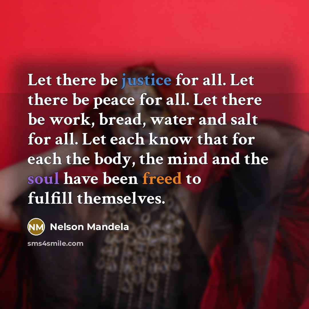 “Let there be justice for all. Let there be peace for all. Let there be work, bread, water and salt for all. Let each know that for each the body, the mind and the soul have been freed to fulfill themselves.” quote by Nelson Mandela