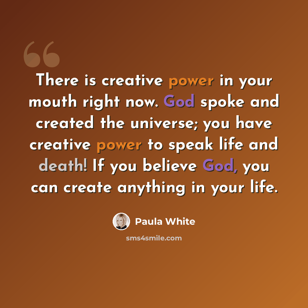 “There is creative power in your mouth right now. God spoke and created the universe; you have creative power to speak life and death! If you believe God, you can create anything in your life.” quote by Paula White