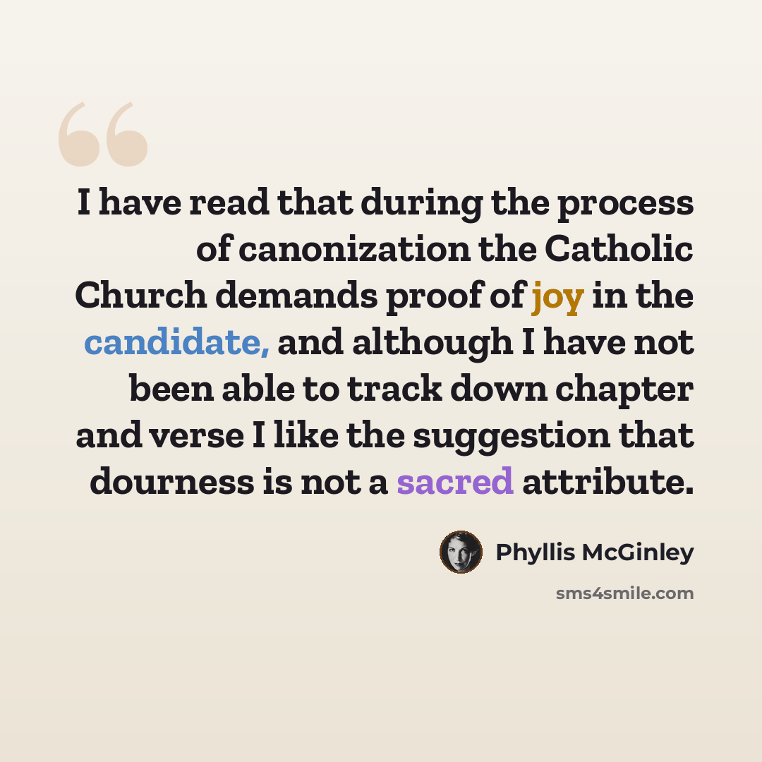 “I have read that during the process of canonization the Catholic Church demands proof of joy in the candidate, and although I have not been able to track down chapter and verse I like the suggestion that dourness is not a sacred attribute.” quote by Phyllis McGinley