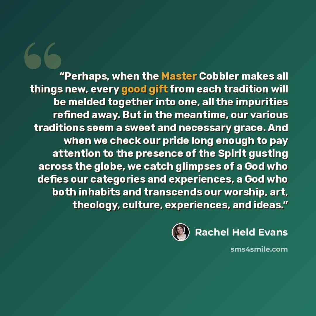 “Perhaps, when the Master Cobbler makes all things new, every good gift from each tradition will be melded together into one, all the impurities refined away. But in the meantime, our various traditions seem a sweet and necessary grace. And when we check our pride long enough to pay attention to…” quote by Rachel Held Evans