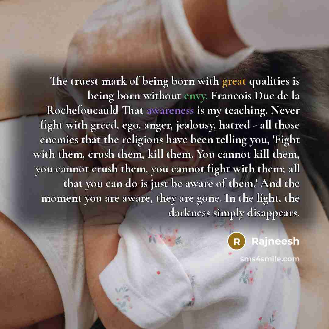 “The truest mark of being born with great qualities is being born without envy. Francois Duc de la Rochefoucauld That awareness is my teaching. Never fight with greed, ego, anger, jealousy, hatred - all those enemies that the religions have been telling you, 'Fight with them, crush them, kill them…” quote by Rajneesh