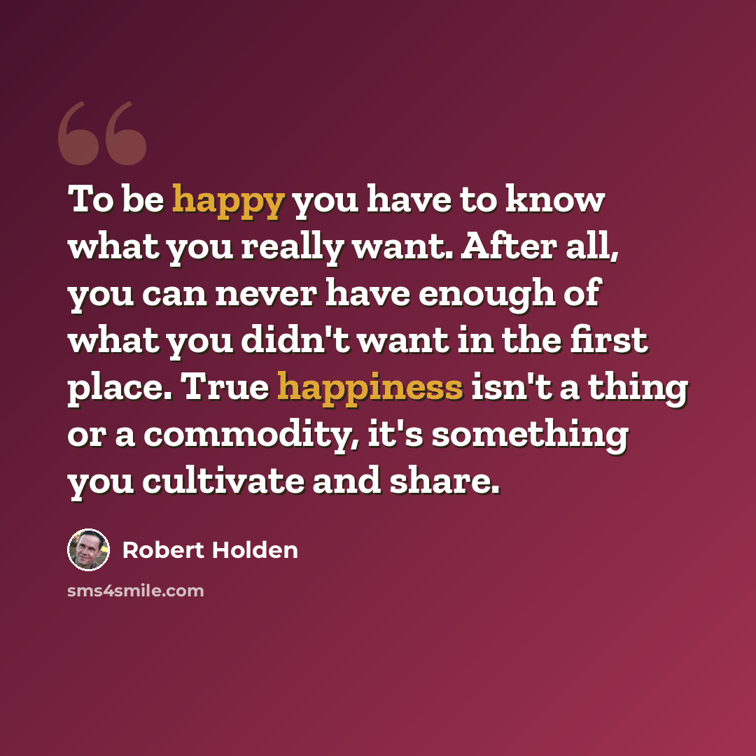 “To be happy you have to know what you really want. After all, you can never have enough of what you didn't want in the first place. True happiness isn't a thing or a commodity, it's something you cultivate and share.” quote by Robert Holden