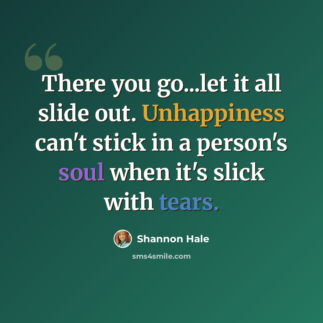 “There you go...let it all slide out. Unhappiness can't stick in a person's soul when it's slick with tears.” quote by Shannon Hale