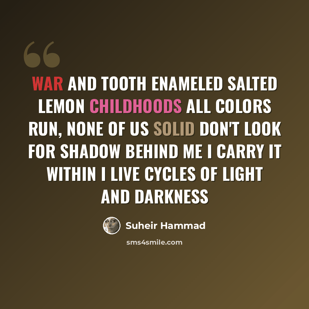 “War and tooth enameled salted lemon childhoods All colors run, none of us solid Don't look for shadow behind me I carry it within I live cycles of light and darkness” quote by Suheir Hammad