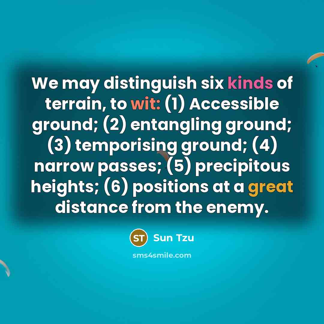 “We may distinguish six kinds of terrain, to wit: (1) Accessible ground; (2) entangling ground; (3) temporising ground; (4) narrow passes; (5) precipitous heights; (6) positions at a great distance from the enemy.” quote by Sun Tzu