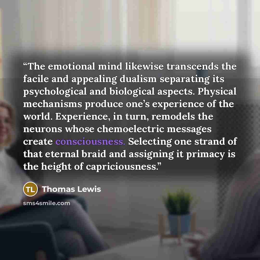 “The emotional mind likewise transcends the facile and appealing dualism separating its psychological and biological aspects. Physical mechanisms produce one’s experience of the world. Experience, in turn, remodels the neurons whose chemoelectric messages create consciousness. Selecting one strand…” quote by Thomas Lewis