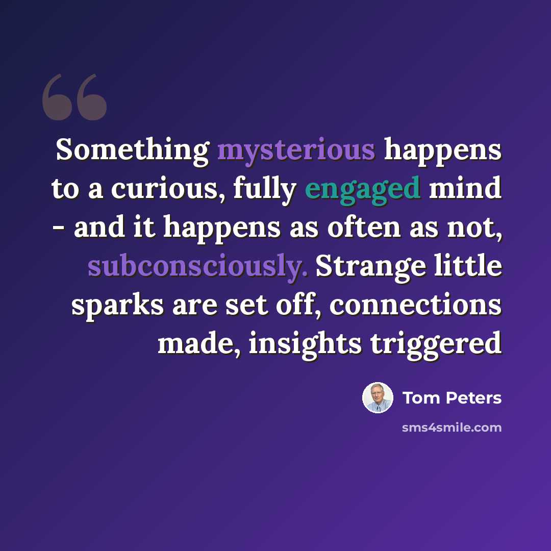 “Something mysterious happens to a curious, fully engaged mind - and it happens as often as not, subconsciously. Strange little sparks are set off, connections made, insights triggered” quote by Tom Peters