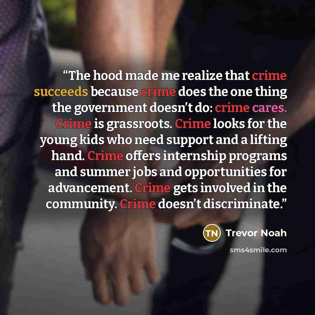 “The hood made me realize that crime succeeds because crime does the one thing the government doesn’t do: crime cares. Crime is grassroots. Crime looks for the young kids who need support and a lifting hand. Crime offers internship programs and summer jobs and opportunities for advancement. Crime…” quote by Trevor Noah