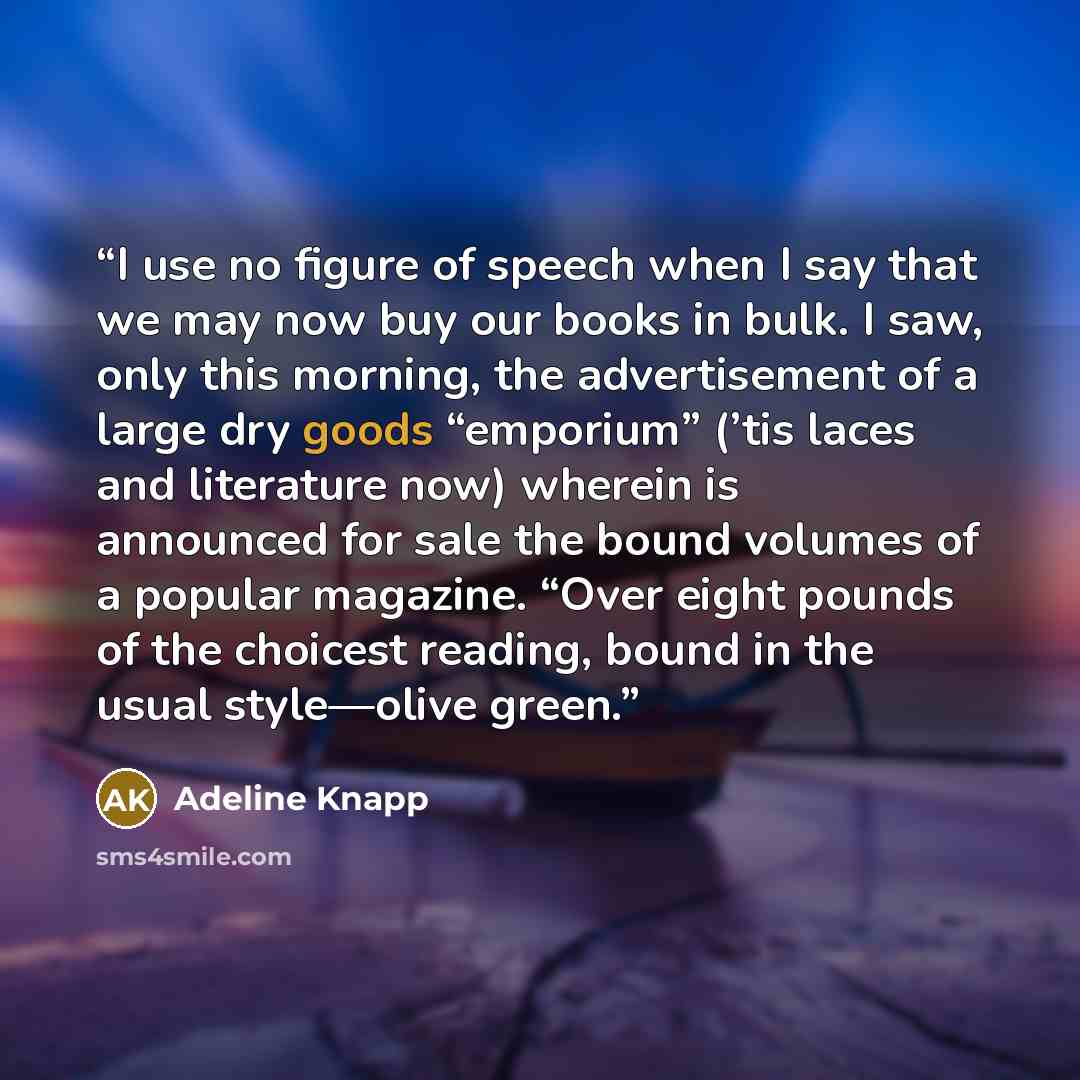 “I use no figure of speech when I say that we may now buy our books in bulk. I saw, only this morning, the advertisement of a large dry goods “emporium” (’tis laces and literature now) wherein is announced for sale the bound volumes of a popular magazine. “Over eight pounds of the choicest reading…” quote by Adeline Knapp