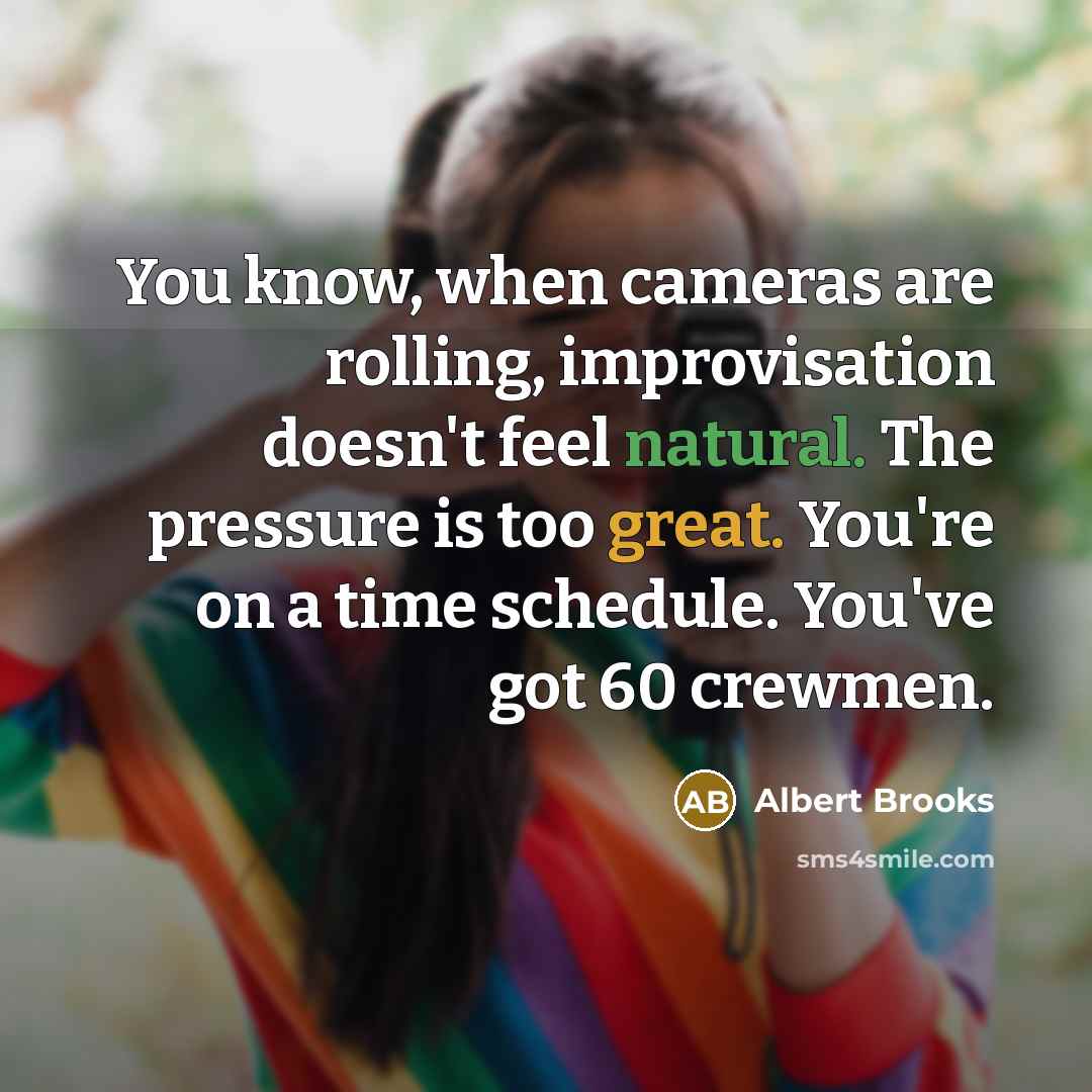 “You know, when cameras are rolling, improvisation doesn't feel natural. The pressure is too great. You're on a time schedule. You've got 60 crewmen.” quote by Albert Brooks